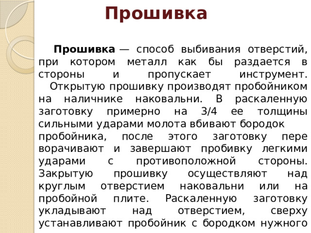 Прошивка  Прошивка  — способ выбивания отверстий, при котором металл как бы раздается в стороны и пропускает инструмент.  Открытую прошивку производят пробойником на налич­нике наковальни. В раскаленную заготовку примерно на 3/4 ее толщины сильными ударами молота вбивают бородок пробойника, после этого заготовку пере­ворачивают и завершают пробивку легки­ми ударами с противоположной стороны. Закрытую прошивку осуществляют над круглым отверстием наковальни или на пробойной плите. Раскаленную заго­товку укладывают над отверстием, свер­ху устанавливают пробойник с бородком нужного сечения . 