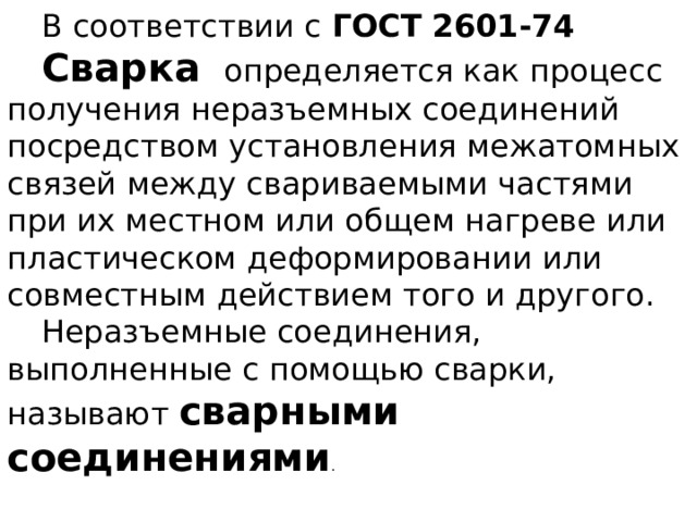В соответствии с ГОСТ 2601-74 Сварка определяется как процесс получения неразъемных соединений посредством установления межатомных связей между свариваемыми частями при их местном или общем нагреве или пластическом деформировании или совместным действием того и другого. Неразъемные соединения, выполненные с помощью сварки, называют сварными соединениями .  