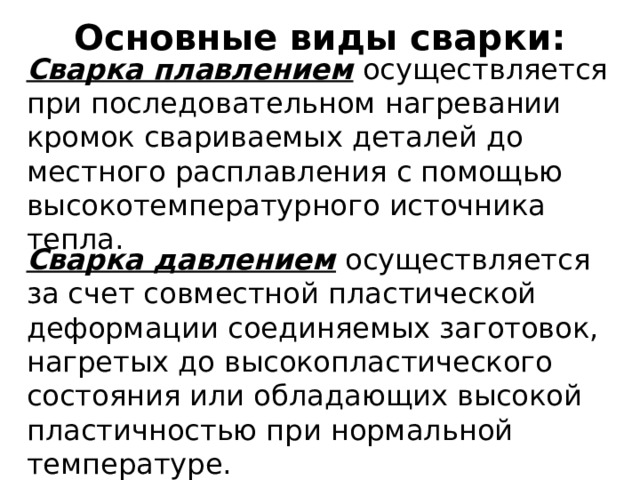 Основные виды сварки: Сварка плавлением осуществляется при последовательном нагревании кромок свариваемых деталей до местного расплавления с помощью высокотемпературного источника тепла. Сварка давлением осуществляется за счет совместной пластической деформации соединяемых заготовок, нагретых до высокопластического состояния или обладающих высокой пластичностью при нормальной температуре. 