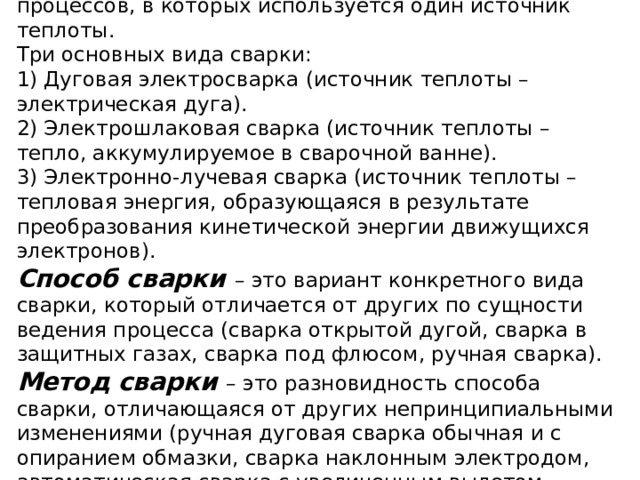 Вид сварки объединяет группу сварочных процессов, в которых используется один источник теплоты.  Три основных вида сварки:  1) Дуговая электросварка (источник теплоты – электрическая дуга).  2) Электрошлаковая сварка (источник теплоты – тепло, аккумулируемое в сварочной ванне).  3) Электронно-лучевая сварка (источник теплоты – тепловая энергия, образующаяся в результате преобразования кинетической энергии движущихся электронов).  Способ сварки – это вариант конкретного вида сварки, который отличается от других по сущности ведения процесса (сварка открытой дугой, сварка в защитных газах, сварка под флюсом, ручная сварка).  Метод сварки – это разновидность способа сварки, отличающаяся от других непринципиальными изменениями (ручная дуговая сварка обычная и с опиранием обмазки, сварка наклонным электродом, автоматическая сварка с увеличенным вылетом электрода). 