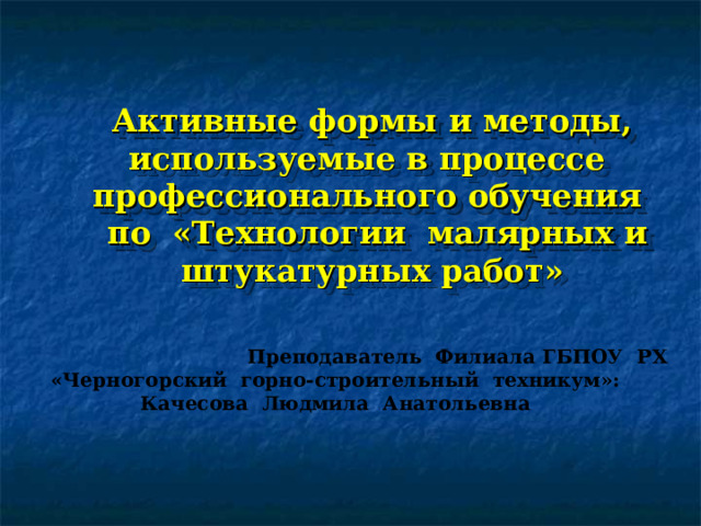 Активные формы и методы, используемые в процессе профессионального обучения  по «Технологии малярных и штукатурных работ»  Преподаватель Филиала ГБПОУ РХ «Черногорский горно-строительный техникум»: Качесова Людмила Анатольевна 