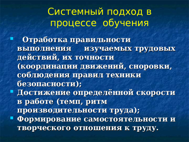 Системный подход в процессе обучения  Отработка правильности выполнения изучаемых трудовых действий, их точности (координации движений, сноровки, соблюдения правил техники безопасности); Достижение определённой скорости в работе (темп, ритм производительности труда); Формирование самостоятельности и творческого отношения к труду.  