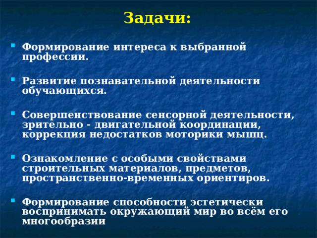 Задачи: Формирование интереса к выбранной профессии.  Развитие познавательной деятельности обучающихся.  Совершенствование сенсорной деятельности, зрительно - двигательной координации, коррекция недостатков моторики мышц.  Ознакомление с особыми свойствами строительных материалов, предметов, пространственно-временных ориентиров.  Формирование способности эстетически воспринимать окружающий мир во всём его многообразии 