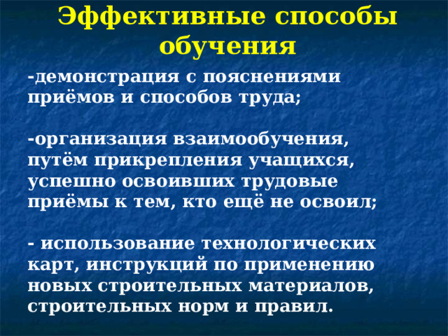 Эффективные способы обучения -демонстрация с пояснениями приёмов и способов труда;  -организация взаимообучения, путём прикрепления учащихся, успешно освоивших трудовые приёмы к тем, кто ещё не освоил;  - использование технологических карт, инструкций по применению новых строительных материалов, строительных норм и правил. 