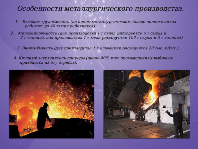 Особенности металлургического производства. Высокая трудоёмкость (на одном металлургическом заводе полного цикла  работает до 40 тысяч работников). Материалоемкость (для производства 1 т стали расходуется 5 т сырья и  2 т топлива, для производства 1 т меди расходуется 100 т сырья и 3 т топлива) 3. Энергоёмкость (для производства 1 т алюминия расходуется 20 тыс. кВт/ч.) 4. Крупный загрязнитель природы (около 40% всех промышленных выбросов  приходится на эту отрасль). 