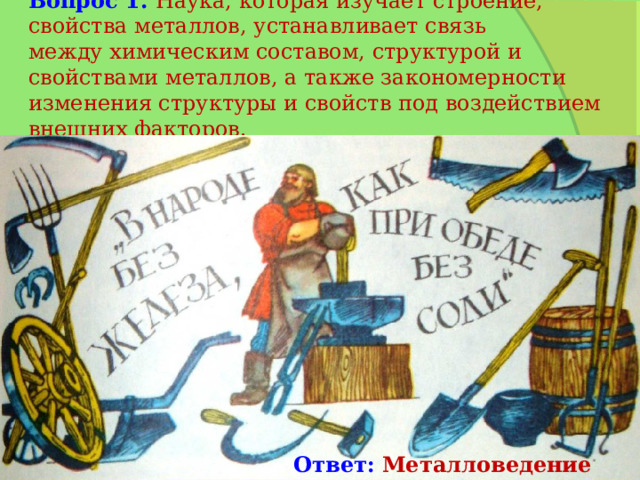 Вопрос 1.  Наука, которая изучает строение, свойства металлов, устанавливает связь между химическим составом, структурой и свойствами металлов, а также закономерности изменения структуры и свойств под воздействием внешних факторов. Ответ: Металловедение 