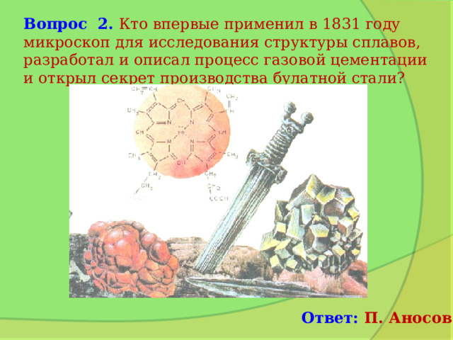 Вопрос 2. Кто впервые применил в 1831 году микроскоп для исследования структуры сплавов, разработал и описал процесс газовой цементации и открыл секрет производства булатной стали? Ответ: П. Аносов 