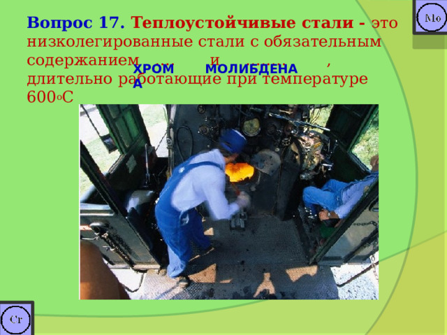 Вопрос 17. Теплоустойчивые стали -  это низколегированные стали с обязательным  содержанием …. и ….…. , длительно работающие при температуре 600 о С   ХРОМА МОЛИБДЕНА 