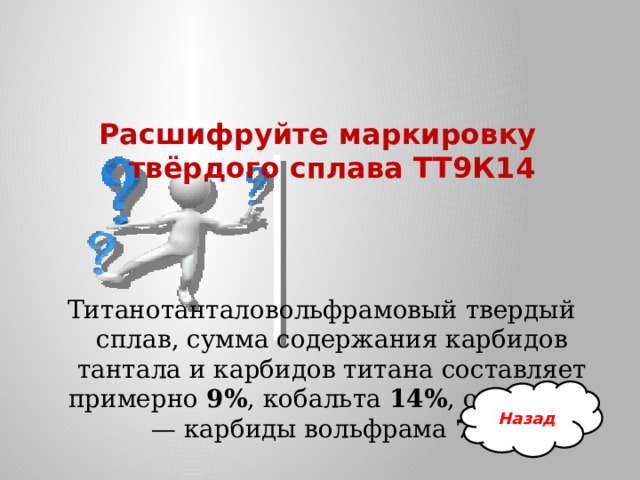 Расшифруйте маркировку твёрдого сплава ТТ9К14   Титанотанталовольфрамовый твердый сплав, сумма содержания карбидов тантала и карбидов титана составляет примерно  9% , кобальта  14% , остальное — карбиды вольфрама 77% Назад 