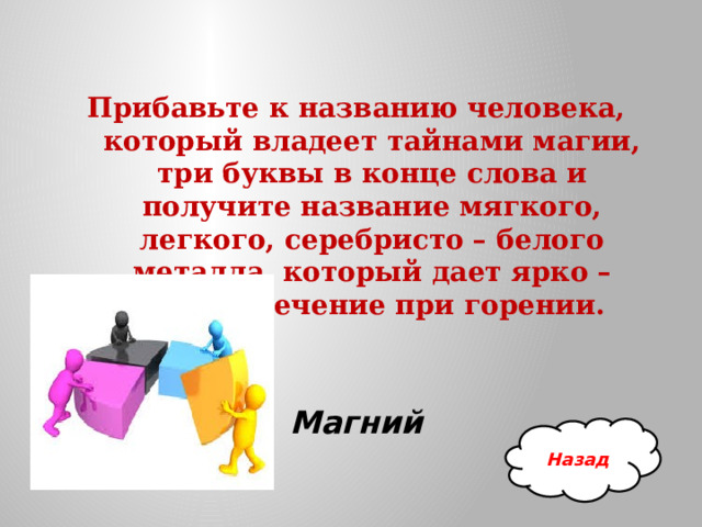 Прибавьте к названию человека, который владеет тайнами магии, три буквы в конце слова и получите название мягкого, легкого, серебристо – белого металла, который дает ярко – белое свечение при горении. Магний Назад 