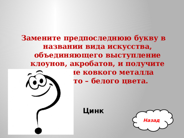 Замените предпоследнюю букву в названии вида искусства, объединяющего выступление клоунов, акробатов, и получите название ковкого металла синевато – белого цвета.  Цинк Назад 