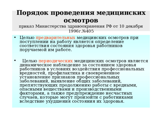 Порядок проведения медицинских осмотров  приказ Министерства здравоохранения РФ от 10 декабря 1996г.№405 Целью предварительных медицинских осмотров при поступлении на работу является определение соответствия состояния здоровья работников поручаемой им работе.   Целью периодических медицинских осмотров является динамическое наблюдение за состоянием здоровья работников в условиях воздействия профессиональных вредностей, профилактика и своевременное установление признаков профессиональных заболеваний, выявление общих заболеваний, препятствующих продолжению работы с вредными, опасными веществами и производственными факторами, а также предупреждение несчастных случаев, которые могут произойти с работниками вследствие ухудшения состояния их здоровья. 