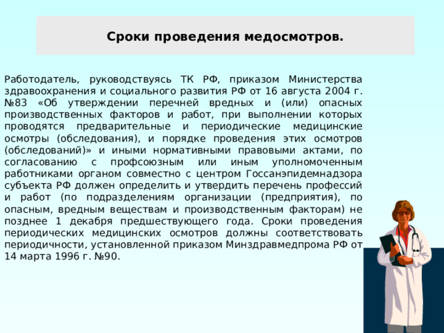 Сроки проведения медосмотров. Работодатель, руководствуясь ТК РФ, приказом Министерства здравоохранения и социального развития РФ от 16 августа 2004 г. №83 «Об утверждении перечней вредных и (или) опасных производственных факторов и работ, при выполнении которых проводятся предварительные и периодические медицинские осмотры (обследования), и порядке проведения этих осмотров (обследований)» и иными нормативными правовыми актами, по согласованию с профсоюзным или иным уполномоченным работниками органом совместно с центром Госсанэпидемнадзора субъекта РФ должен определить и утвердить перечень профессий и работ (по подразделениям организации (предприятия), по опасным, вредным веществам и производственным факторам) не позднее 1 декабря предшествующего года. Сроки проведения периодических медицинских осмотров должны соответствовать периодичности, установленной приказом Минздравмедпрома РФ от 14 марта 1996 г. №90. 