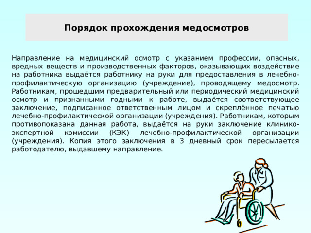 Порядок прохождения медосмотров Направление на медицинский осмотр с указанием профессии, опасных, вредных веществ и производственных факторов, оказывающих воздействие на работника выдаётся работнику на руки для предоставления в лечебно-профилактическую организацию (учреждение), проводящему медосмотр. Работникам, прошедшим предварительный или периодический медицинский осмотр и признанными годными к работе, выдаётся соответствующее заключение, подписанное ответственным лицом и скреплённое печатью лечебно-профилактической организации (учреждения). Работникам, которым противопоказана данная работа, выдаётся на руки заключение клинико-экспертной комиссии (КЭК) лечебно-профилактической организации (учреждения). Копия этого заключения в 3 дневный срок пересылается работодателю, выдавшему направление. 