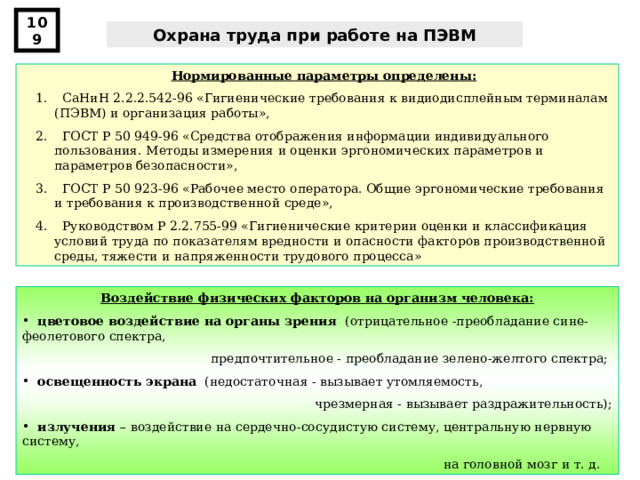 109 Охрана труда при работе на ПЭВМ Нормированные параметры определены:  СаНиН 2.2.2.542-96 «Гигиенические требования к видиодисплейным терминалам (ПЭВМ) и организация работы»,  ГОСТ Р 50 949-96 «Средства отображения информации индивидуального пользования. Методы измерения и оценки эргономических параметров и параметров безопасности»,  ГОСТ Р 50 923-96 «Рабочее место оператора. Общие эргономические требования и требования к производственной среде»,  Руководством Р 2.2.755-99 « Гигиенические критерии оценки и классификация условий труда по показателям вредности и опасности факторов производственной среды, тяжести и напряженности трудового процесса » Воздействие физических факторов на организм человека:  цветовое воздействие на органы зрения (отрицательное -преобладание сине-феолетового спектра, предпочтительное - преобладание зелено-желтого спектра;  освещенность экрана (недостаточная - вызывает утомляемость, чрезмерная - вызывает раздражительность);  излучения – воздействие на сердечно-сосудистую систему, центральную нервную систему, на головной мозг и т. д. 