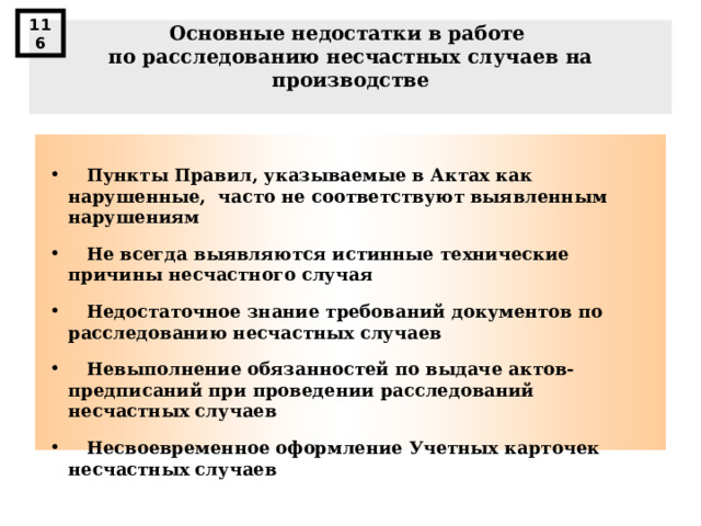 116 Основные недостатки в работе по расследованию несчастных случаев на производстве    Пункты Правил, указываемые в Актах как нарушенные, часто не соответствуют выявленным нарушениям   Не всегда выявляются истинные технические причины несчастного случая   Недостаточное знание требований документов по расследованию несчастных случаев   Невыполнение обязанностей по выдаче актов-предписаний при проведении расследований несчастных случаев   Несвоевременное оформление Учетных карточек несчастных случаев  