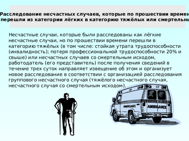 Расследование несчастных случаев, которые по прошествии времени перешли из категории лёгких в категорию тяжёлых или смертельных Несчастные случаи, которые были расследованы как лёгкие несчастные случаи, но по прошествии времени перешли в категорию тяжёлых (в том числе: стойкая утрата трудоспособности (инвалидность); потеря профессиональной трудоспособности 20% и свыше) или несчастных случаев со смертельным исходом, работодатель (его представитель) после получения сведений в течение трех суток направляет извещение об этом и организует новое расследование в соответствии с организацией расследования группового несчастного случая (тяжёлого несчастного случая, несчастного случая со смертельным исходом). 