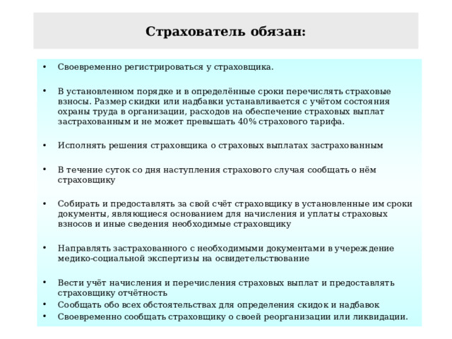 Страхователь обязан: Своевременно регистрироваться у страховщика.  В установленном порядке и в определённые сроки перечислять страховые взносы. Размер скидки или надбавки устанавливается с учётом состояния охраны труда в организации, расходов на обеспечение страховых выплат застрахованным и не может превышать 40% страхового тарифа.  Исполнять решения страховщика о страховых выплатах застрахованным  В течение суток со дня наступления страхового случая сообщать о нём страховщику  Собирать и предоставлять за свой счёт страховщику в установленные им сроки документы, являющиеся основанием для начисления и уплаты страховых взносов и иные сведения необходимые страховщику  Направлять застрахованного с необходимыми документами в учереждение медико-социальной экспертизы на освидетельствование  Вести учёт начисления и перечисления страховых выплат и предоставлять страховщику отчётность Сообщать обо всех обстоятельствах для определения скидок и надбавок Своевременно сообщать страховщику о своей реорганизации или ликвидации. 