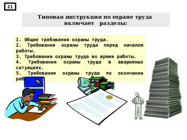 21 Типовая инструкция по охране труда включает разделы: 1. Общие требования охраны труда. 2. Требования охраны труда перед началом работы. 3. Требования охраны труда во время работы. 4. Требования охраны труда в аварийных ситуациях. 5. Требования охраны труда по окончании работы. 