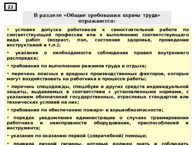 22 В разделе «Общие требования охраны труда » отражаются:  условия допуска работников к самостоятельной работе по соответствующей профессии или к выполнению соответствующего вида работ (возраст, пол, состояние здоровья, проведение инструктажей и т.п.);  указания о необходимости соблюдения правил внутреннего распорядка;  требования по выполнению режимов труда и отдыха;  перечень опасных и вредных производственных факторов, которые могут воздействовать на работника в процессе работы;  перечень спецодежды, спецобуви и других средств индивидуальной защиты, выдаваемых в соответствии с установленными нормами, с указанием обозначений государственных, отраслевых стандартов или технических условий на них;  требования по обеспечению пожаро- и взрывобезопасности;  порядок уведомления администрации о случаях травмирования работника и неисправности оборудования, приспособлений и инструмента;  указания по оказанию первой ( д оврачебной) помощи;  правила личной гигиены, которые должен знать и соблюдать работник при выполнении работы. 