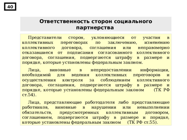 40 Ответственность сторон социального партнерства  Представители сторон, уклоняющиеся от участия в коллективных переговорах по заключению, изменению коллективного договора, соглашения или неправомерно отказавшиеся от подписания согласованного коллективного договора, соглашения, подвергаются штрафу в размере и порядке, которые установлены федеральным законом. Лица, виновные в непредоставлении информации, необходимой для ведения коллективных переговоров и осуществления контроля за соблюдением коллективного договора, соглашения, подвергаются штрафу в размере и порядке, которые установлены федеральным законом (ТК РФ ст.54) . Лица, представляющие работодателя либо представляющие работников, виновные в нарушении или невыполнении обязательств, предусмотренных коллективным договором, соглашением, подвергаются штрафу в размере и порядке, которые установлены федеральным законом (ТК РФ ст.55) . 