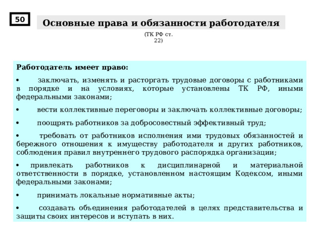 50 Основные права и обязанности работодателя (ТК РФ ст. 22) Работодатель имеет право:          заключать, изменять и расторгать трудовые договоры с работниками в порядке и на условиях, которые установлены ТК РФ , иными федеральными законами;          вести коллективные переговоры и заключать коллективные договоры;          поощрять работников за добросовестный эффективный труд;         требовать от работников исполнения ими трудовых обязанностей и бережного отношения к имуществу работодателя и других работников, соблюдения правил внутреннего трудового распорядка организации;        привлекать работников к дисциплинарной и материальной ответственности в порядке, установленном настоящим Кодексом, иными федеральными законами;          принимать локальные нормативные акты;          создавать объединения работодателей в целях представительства и защиты своих интересов и вступать в них. 
