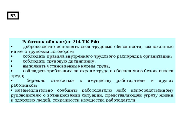 53  Работник обязан:(ст 214 ТК РФ)          добросовестно исполнять свои трудовые обязанности, возложенные на него трудовым договором;          соблюдать правила внутреннего трудового распорядка организации;          соблюдать трудовую дисциплину;          выполнять установленные нормы труда;          соблюдать требования по охране труда и обеспечению безопасности труда;          бережно относиться к имуществу работодателя и других работников;     незамедлительно сообщить работодателю либо непосредственному руководителю о возникновении ситуации, представляющей угрозу жизни и здоровью людей, сохранности имущества работодателя. 
