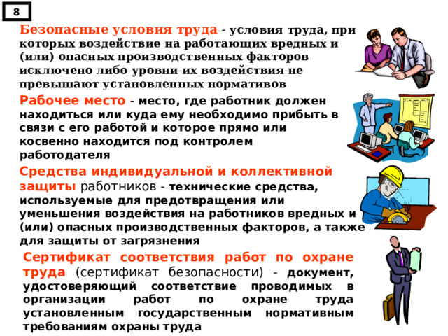 8 Безопасные условия труда - условия труда, при которых воздействие на работающих вредных и (или) опасных производственных факторов исключено либо уровни их воздействия не превышают установленных нормативов Рабочее место - место, где работник должен находиться или куда ему необходимо прибыть в связи с его работой и которое прямо или косвенно находится под контролем работодателя Средства индивидуальной и коллективной защиты работников - технические средства, используемые для предотвращения или уменьшения воздействия на работников вредных и (или) опасных производственных факторов, а также для защиты от загрязнения Сертификат соответствия работ по охране труда (сертификат безопасности) - документ, удостоверяющий соответствие проводимых в организации работ по охране труда установленным государственным нормативным требованиям охраны труда 