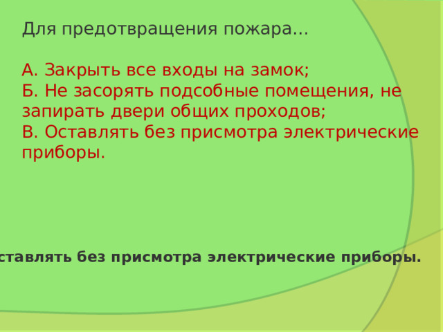 Для предотвращения пожара…   А. Закрыть все входы на замок;  Б. Не засорять подсобные помещения, не запирать двери общих проходов;  В. Оставлять без присмотра электрические приборы. Оставлять без присмотра электрические приборы. 