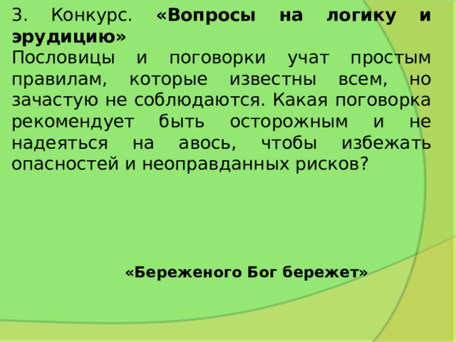 3. Конкурс. «Вопросы на логику и эрудицию»  Пословицы и поговорки учат простым правилам, которые известны всем, но зачастую не соблюдаются. Какая поговорка рекомендует быть осторожным и не надеяться на авось, чтобы избежать опасностей и неоправданных рисков? «Береженого Бог бережет» 