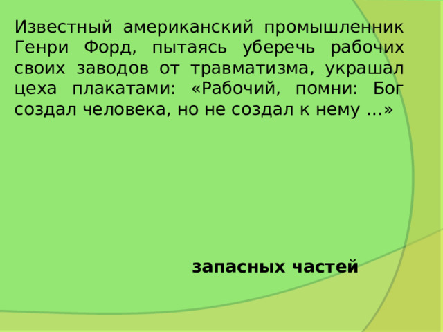 Известный американский промышленник Генри Форд, пытаясь уберечь рабочих своих заводов от травматизма, украшал цеха плакатами: «Рабочий, помни: Бог создал человека, но не создал к нему …» запасных частей 