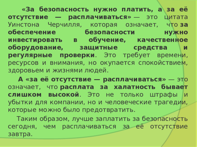  «За безопасность нужно платить, а за её отсутствие — расплачиваться»  — это цитата Уинстона Черчилля, которая означает, что  за обеспечение безопасности нужно инвестировать в обучение, качественное оборудование, защитные средства и регулярные проверки . Это требует времени, ресурсов и внимания, но окупается спокойствием, здоровьем и жизнями людей.   А «за её отсутствие — расплачиваться»  — это означает, что  расплата за халатность бывает слишком высокой . Это не только штрафы и убытки для компании, но и человеческие трагедии, которые можно было предотвратить.   Таким образом, лучше заплатить за безопасность сегодня, чем расплачиваться за её отсутствие завтра.  