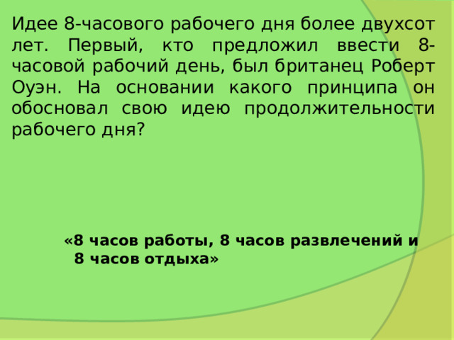 Идее 8-часового рабочего дня более двухсот лет. Первый, кто предложил ввести 8-часовой рабочий день, был британец Роберт Оуэн. На основании какого принципа он обосновал свою идею продолжительности рабочего дня? «8 часов работы, 8 часов развлечений и  8 часов отдыха»   