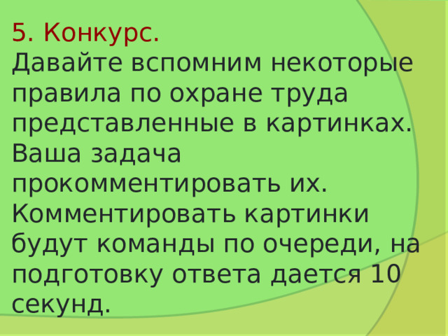 5. Конкурс.  Давайте вспомним некоторые правила по охране труда представленные в картинках. Ваша задача прокомментировать их. Комментировать картинки будут команды по очереди, на подготовку ответа дается 10 секунд. 
