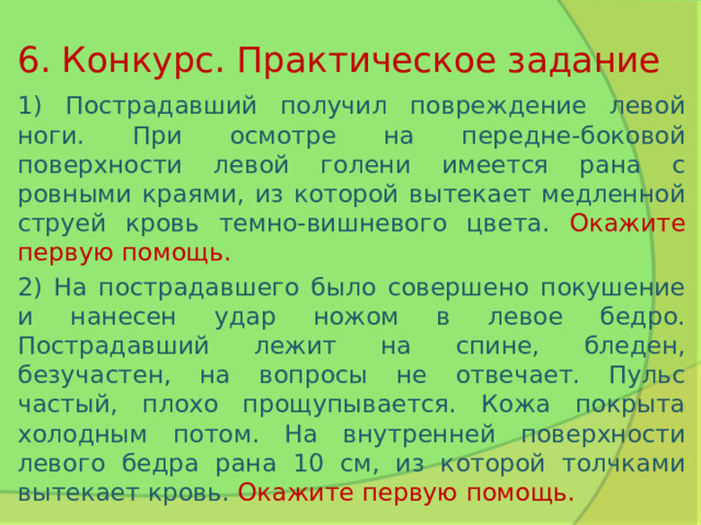 6. Конкурс. Практическое задание 1) Пострадавший получил повреждение левой ноги. При осмотре на передне-боковой поверхности левой голени имеется рана с ровными краями, из которой вытекает медленной струей кровь темно-вишневого цвета. Окажите первую помощь. 2) На пострадавшего было совершено покушение и нанесен удар ножом в левое бедро. Пострадавший лежит на спине, бледен, безучастен, на вопросы не отвечает. Пульс частый, плохо прощупывается. Кожа покрыта холодным потом. На внутренней поверхности левого бедра рана 10 см, из которой толчками вытекает кровь. Окажите первую помощь. 