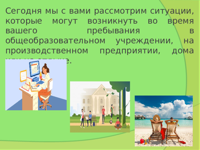 Сегодня мы с вами рассмотрим ситуации, которые могут возникнуть во время вашего пребывания в общеобразовательном учреждении, на производственном предприятии, дома или на отдыхе. 