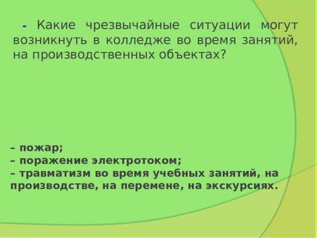  - Какие чрезвычайные ситуации могут возникнуть в колледже во время занятий, на производственных объектах? –  пожар;  – поражение электротоком;  – травматизм во время учебных занятий, на производстве, на перемене, на экскурсиях. 
