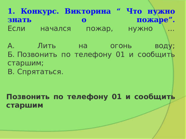    1. Конкурс. Викторина “ Что нужно знать о пожаре”.  Если начался пожар, нужно …   А. Лить на огонь воду;  Б. Позвонить по телефону 01 и сообщить старшим;  В. Спрятаться. Позвонить по телефону 01 и сообщить старшим 