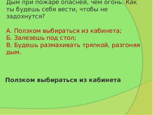 Дым при пожаре опасней, чем огонь. Как ты будешь себя вести, чтобы не задохнутся?   А. Ползком выбираться из кабинета;  Б. Залезешь под стол;  В. Будешь размахивать тряпкой, разгоняя дым. Ползком выбираться из кабинета 