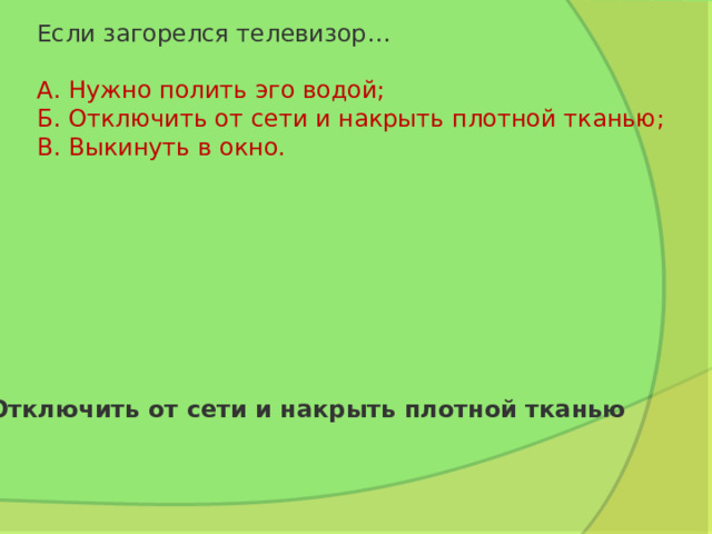 Если загорелся телевизор…   А. Нужно полить эго водой;  Б. Отключить от сети и накрыть плотной тканью;  В. Выкинуть в окно. Отключить от сети и накрыть плотной тканью 