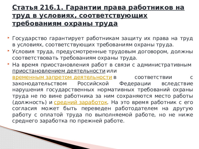 Статья 216.1. Гарантии права работников на труд в условиях, соответствующих требованиям охраны труда Государство гарантирует работникам защиту их права на труд в условиях, соответствующих требованиям охраны труда. Условия труда, предусмотренные трудовым договором, должны соответствовать требованиям охраны труда. На время приостановления работ в связи с административным  приостановлением деятельности  или  временным запретом деятельности  в соответствии с законодательством Российской Федерации вследствие нарушения государственных нормативных требований охраны труда не по вине работника за ним сохраняются место работы (должность) и  средний заработок . На это время работник с его согласия может быть переведен работодателем на другую работу с оплатой труда по выполняемой работе, но не ниже среднего заработка по прежней работе. 