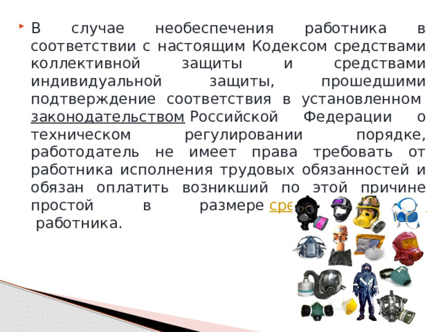 В случае необеспечения работника в соответствии с настоящим Кодексом средствами коллективной защиты и средствами индивидуальной защиты, прошедшими подтверждение соответствия в установленном  законодательством  Российской Федерации о техническом регулировании порядке, работодатель не имеет права требовать от работника исполнения трудовых обязанностей и обязан оплатить возникший по этой причине простой в размере  среднего заработка  работника. 