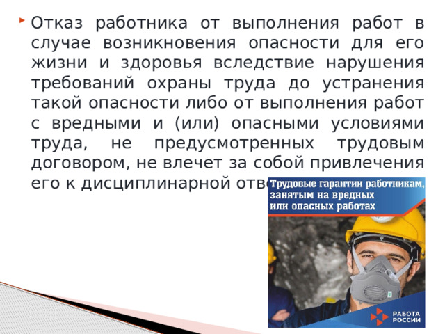 Отказ работника от выполнения работ в случае возникновения опасности для его жизни и здоровья вследствие нарушения требований охраны труда до устранения такой опасности либо от выполнения работ с вредными и (или) опасными условиями труда, не предусмотренных трудовым договором, не влечет за собой привлечения его к дисциплинарной ответственности. 