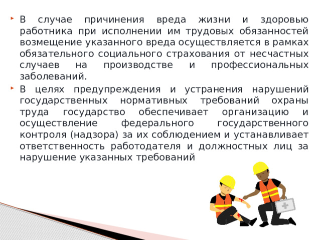 В случае причинения вреда жизни и здоровью работника при исполнении им трудовых обязанностей возмещение указанного вреда осуществляется в рамках обязательного социального страхования от несчастных случаев на производстве и профессиональных заболеваний. В целях предупреждения и устранения нарушений государственных нормативных требований охраны труда государство обеспечивает организацию и осуществление федерального государственного контроля (надзора) за их соблюдением и устанавливает ответственность работодателя и должностных лиц за нарушение указанных требований. 