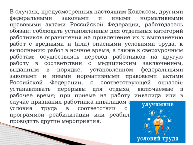 В случаях, предусмотренных настоящим Кодексом, другими федеральными законами и иными нормативными правовыми актами Российской Федерации, работодатель обязан: соблюдать установленные для отдельных категорий работников ограничения на привлечение их к выполнению работ с вредными и (или) опасными условиями труда, к выполнению работ в ночное время, а также к сверхурочным работам; осуществлять перевод работников на другую работу в соответствии с медицинским заключением, выданным в порядке, установленном федеральными законами и иными нормативными правовыми актами Российской Федерации, с соответствующей оплатой; устанавливать перерывы для отдыха, включаемые в рабочее время; при приеме на работу инвалида или в случае признания работника инвалидом создавать для него условия труда в соответствии с индивидуальной программой реабилитации или реабилитации инвалида; проводить другие мероприятия. 