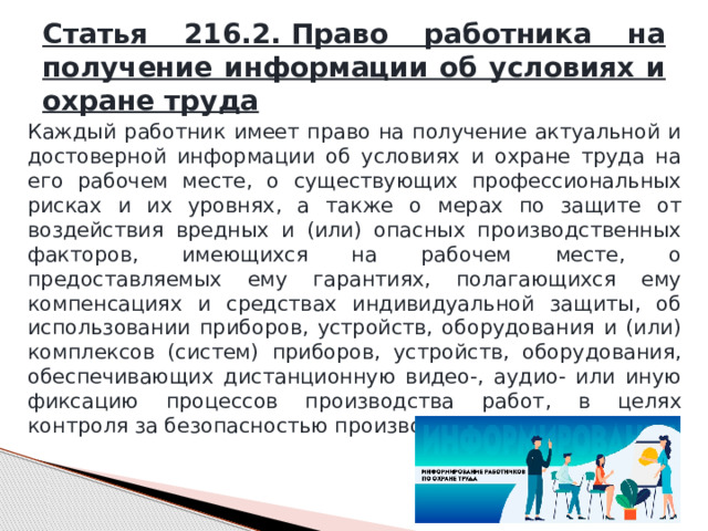 Статья 216.2. Право работника на получение информации об условиях и охране труда Каждый работник имеет право на получение актуальной и достоверной информации об условиях и охране труда на его рабочем месте, о существующих профессиональных рисках и их уровнях, а также о мерах по защите от воздействия вредных и (или) опасных производственных факторов, имеющихся на рабочем месте, о предоставляемых ему гарантиях, полагающихся ему компенсациях и средствах индивидуальной защиты, об использовании приборов, устройств, оборудования и (или) комплексов (систем) приборов, устройств, оборудования, обеспечивающих дистанционную видео-, аудио- или иную фиксацию процессов производства работ, в целях контроля за безопасностью производства работ. 