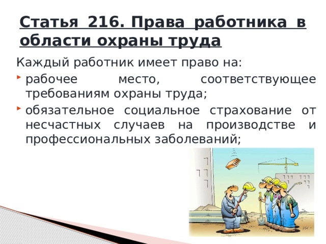 Статья 216. Права работника в области охраны труда Каждый работник имеет право на: рабочее место, соответствующее требованиям охраны труда; обязательное социальное страхование от несчастных случаев на производстве и профессиональных заболеваний; 