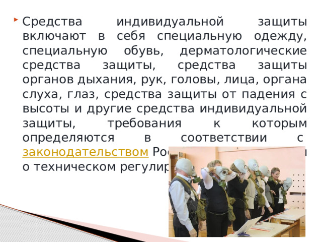 Средства индивидуальной защиты включают в себя специальную одежду, специальную обувь, дерматологические средства защиты, средства защиты органов дыхания, рук, головы, лица, органа слуха, глаз, средства защиты от падения с высоты и другие средства индивидуальной защиты, требования к которым определяются в соответствии с  законодательством  Российской Федерации о техническом регулировании. 