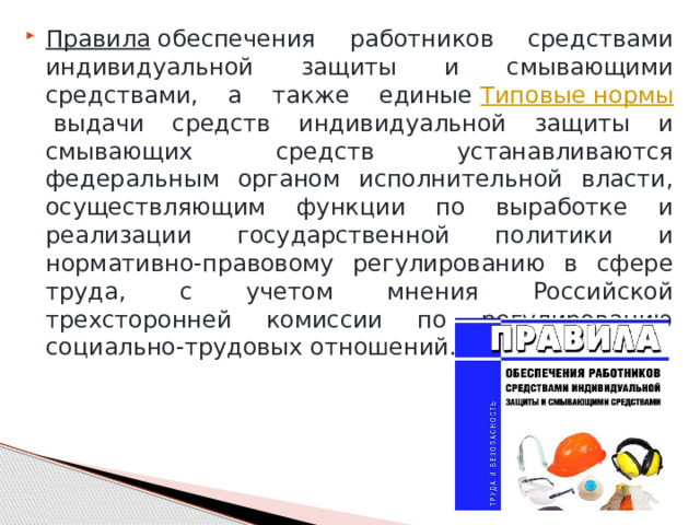 Правила  обеспечения работников средствами индивидуальной защиты и смывающими средствами, а также единые  Типовые нормы  выдачи средств индивидуальной защиты и смывающих средств устанавливаются федеральным органом исполнительной власти, осуществляющим функции по выработке и реализации государственной политики и нормативно-правовому регулированию в сфере труда, с учетом мнения Российской трехсторонней комиссии по регулированию социально-трудовых отношений. 