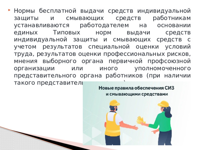 Нормы бесплатной выдачи средств индивидуальной защиты и смывающих средств работникам устанавливаются работодателем на основании единых Типовых норм выдачи средств индивидуальной защиты и смывающих средств с учетом результатов специальной оценки условий труда, результатов оценки профессиональных рисков, мнения выборного органа первичной профсоюзной организации или иного уполномоченного представительного органа работников (при наличии такого представительного органа). 